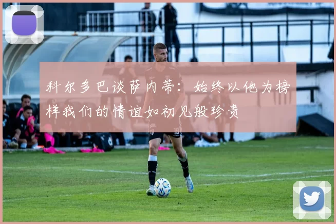 科尔多巴谈萨内蒂：始终以他为榜样我们的情谊如初见般珍贵