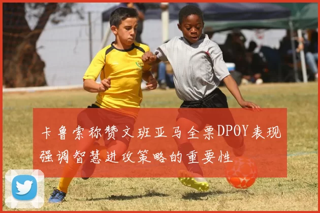 卡鲁索称赞文班亚马全票DPOY表现强调智慧进攻策略的重要性