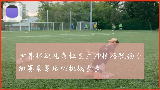 世界杯巡礼乌拉圭主帅性格张扬小组赛前景堪忧挑战重重