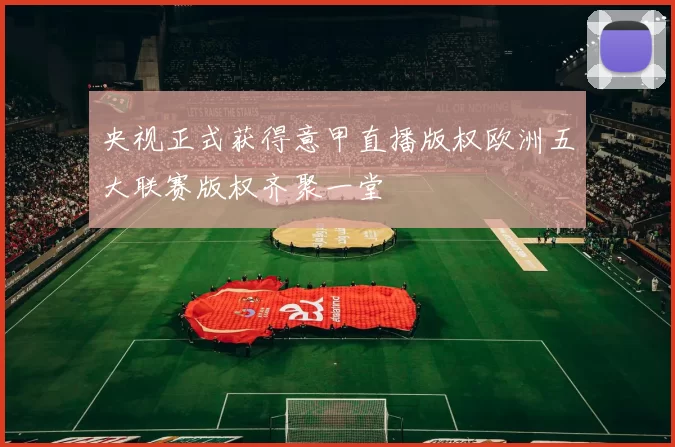 央视正式获得意甲直播版权欧洲五大联赛版权齐聚一堂