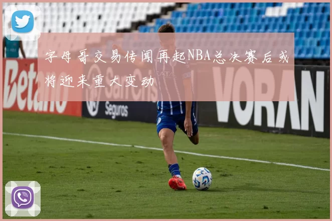 字母哥交易传闻再起NBA总决赛后或将迎来重大变动