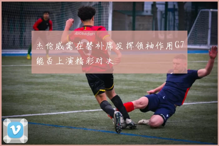杰伦威需在替补席发挥领袖作用G7能否上演精彩对决
