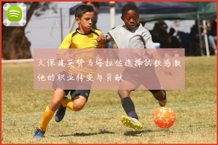 久保建英赞马塔拉佐选择执教感激他的职业转变与贡献