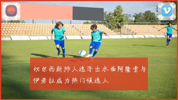 切尔西新帅人选浮出水面阿隆索与伊劳拉成为热门候选人