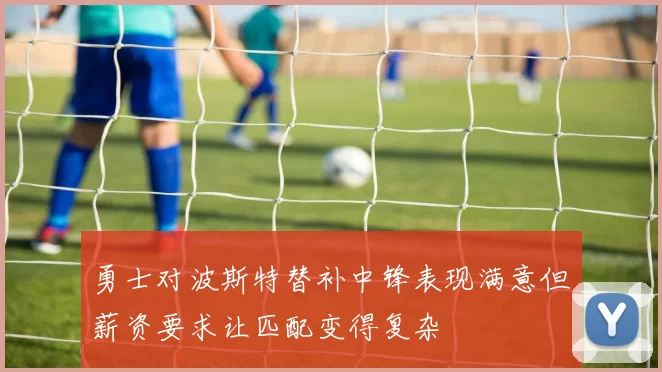 勇士对波斯特替补中锋表现满意但薪资要求让匹配变得复杂