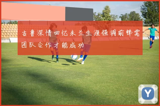 吉鲁深情回忆米兰生涯强调前锋需团队合作才能成功