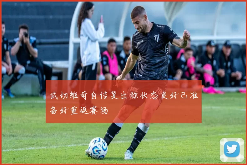 武切维奇自信复出称状态良好已准备好重返赛场