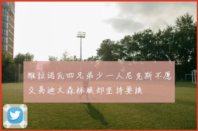维拉诺瓦四兄弟少一人尼克斯不愿交易迪文森林狼却坚持要换