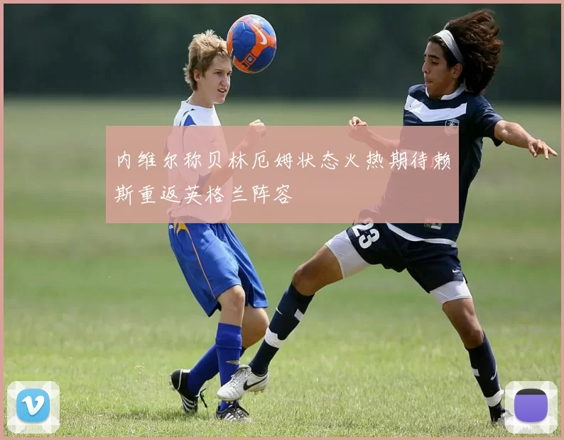 内维尔称贝林厄姆状态火热期待赖斯重返英格兰阵容