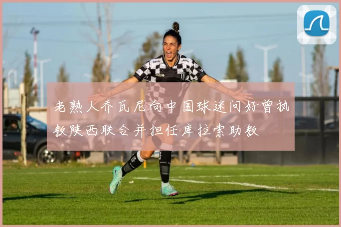老熟人乔瓦尼向中国球迷问好曾执教陕西联合并担任库拉索助教