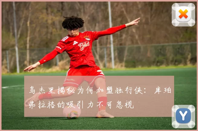 乌杰里揭秘为何加盟独行侠：库珀弗拉格的吸引力不可忽视