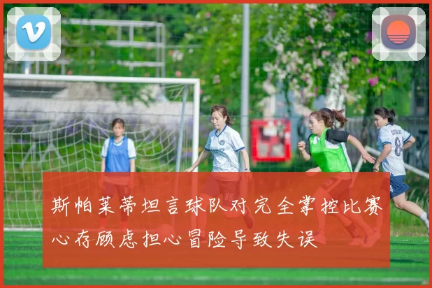 斯帕莱蒂坦言球队对完全掌控比赛心存顾虑担心冒险导致失误