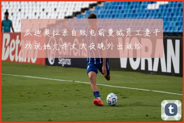 瓜迪奥拉亲自致电前曼城员工妻子劝说她允许丈夫夜晚外出放松