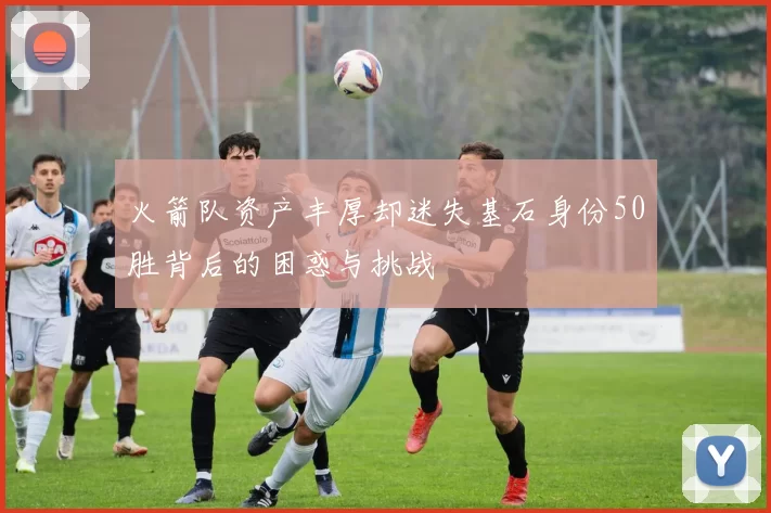 火箭队资产丰厚却迷失基石身份50胜背后的困惑与挑战