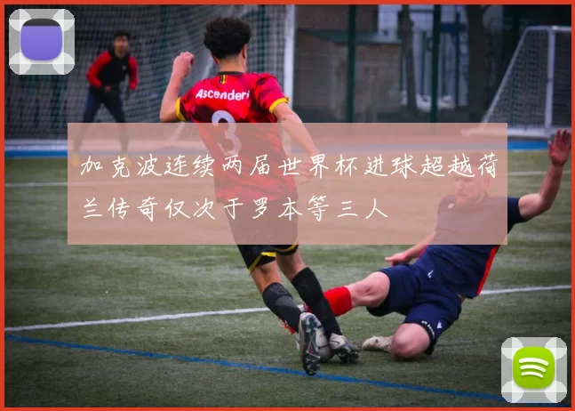 加克波连续两届世界杯进球超越荷兰传奇仅次于罗本等三人