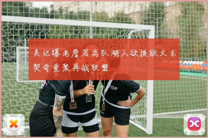 美记曝老詹若离队湖人欲换欧文东契奇重聚再战联盟
