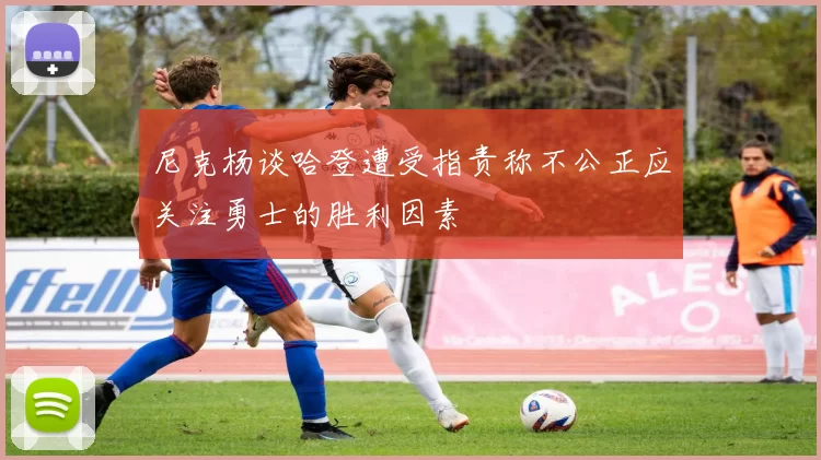 尼克杨谈哈登遭受指责称不公正应关注勇士的胜利因素