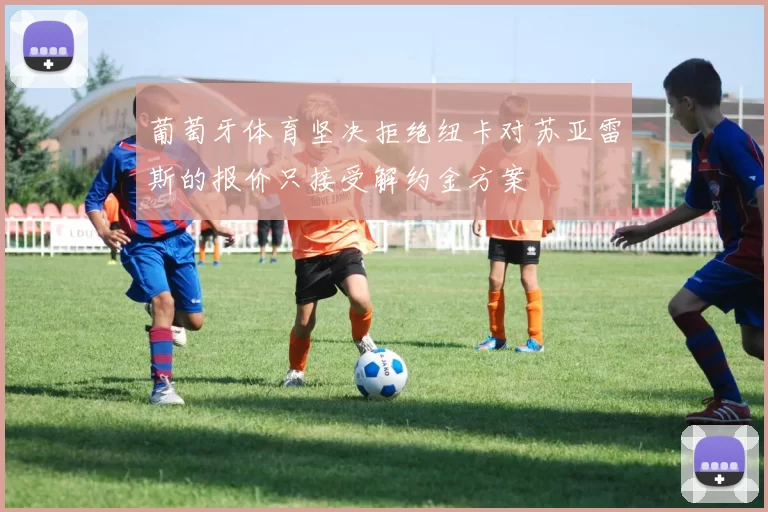 葡萄牙体育坚决拒绝纽卡对苏亚雷斯的报价只接受解约金方案